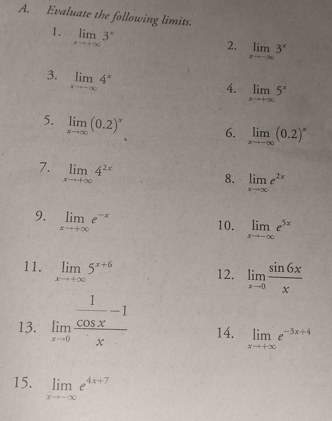 Evaluate the following limits. 
1. limlimits _xto +∈fty 3^x
2. limlimits _xto -∈fty 3^x
3. limlimits _xto -∈fty 4^x
4. limlimits _xto +∈fty 5^x
5. limlimits _xto ∈fty (0.2)^x
6. limlimits _xto -∈fty (0.2)^x
7. limlimits _xto +∈fty 4^(2x)
8. limlimits _xto ∈fty e^(2x)
9. limlimits _xto +∈fty e^(-x)
10. limlimits _xto -∈fty e^(5x)
11. limlimits _xto +∈fty 5^(x+6)
12. limlimits _xto 0 sin 6x/x 
13. limlimits _xto 0frac  1/cos x -1x
14. limlimits _xto +∈fty e^(-3x+4)
15. limlimits _xto -∈fty e^(4x+7)