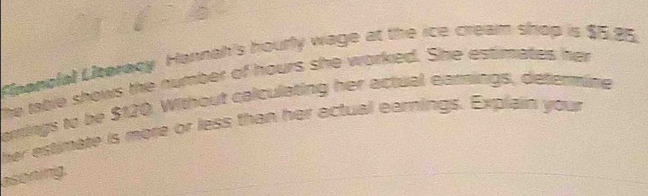 Elpanofal Ubaracy Hannah's hourly wage at the ice cream shop is $5,25. 
The table shows the number of hours she worked. She estimates her 
amings to be $120. Without calculating her actual earings, determine 
her estimate is more or less than her actual earnings. Explain your 
asoning.