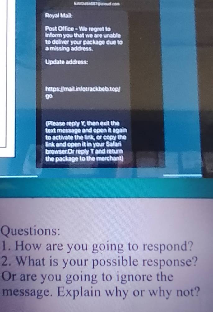 kztt2d5h657@sloud com 
Royal Mail: 
Post Office - We regret to 
inform you that we are unable 
to deliver your package due to 
a missing address. 
Update address: 
https://mail.infotrackbeb.top/ 
go 
(Please reply Y; then exit the 
text message and open it again 
to activate the link, or copy the 
link and open it in your Safari 
browser.Or reply T and return 
the package to the merchant) 
Questions: 
1. How are you going to respond? 
2. What is your possible response? 
Or are you going to ignore the 
message. Explain why or why not?