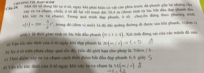 chương vII. đạo hàm 
Câu 29. Một tài xể đang lái xe ô tô, ngay khi phát hiện có vật cản phía trước đã phanh gắp lại nhưng vẫn 
xảy ra va chạm, chiếc ô tô để lại vết trượt dài 20.4 m (được tính từ lúc bắt đầu đạp phanh đền 
khi xây ra va chạm). Trong quá trình đạp phanh, ô tô chuyển động theo phương trình
s(t)=20t- 5/2 t^2 , trong đó (đơn vị mét) là độ dài quãng đường đi được sau khi phanh, t (đơn vị 
giây) là thời gian tính từ lúc bắt đầu phanh (0≤ t≤ 4). Xét tính đúng sai của các mệnh đề sau: 
a) Vận tốc tức thời của ô tô ngay khi đạp phanh là 20(m/s
b) Xe ô tô trên chưa chạy quá tốc độ, (tốc độ giới hạn cho phép là 70km / h. 
c) Thời điểm xảy ra va chạm cách thời điểm bắt đầu đạp phanh 6, 8 giây 
d) Vận tốc tức thời của ô tô ngay khi xảy ra va chạm là 14(m / s)