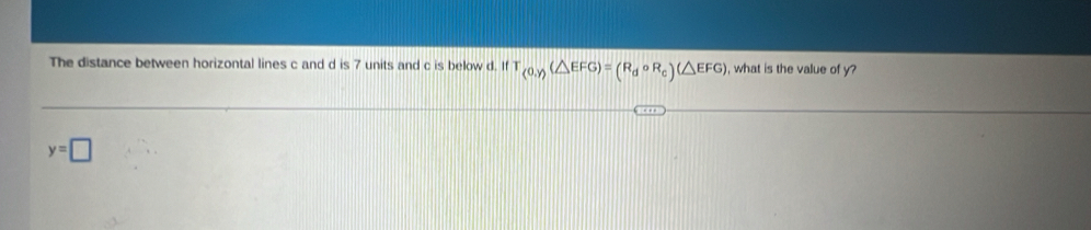 The distance between horizontal lines c and d is 7 units and c is below d. If T_(0,y)(△ EFG)=(R_dcirc R_c)(△ EFG) , what is the value of y?
y=□