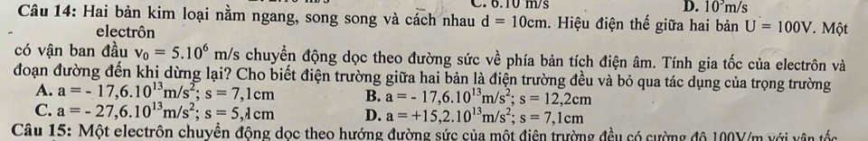 6.10 m/s D. 10^3m/s
Câu 14: Hai bản kim loại nằm ngang, song song và cách nhau d=10cm. Hiệu điện thế giữa hai bản U=100V * Một
electrôn
có vận ban đầu v_0=5.10^6m/s chuyển động dọc theo đường sức về phía bản tích điện âm. Tính gia tốc của electrôn và
đoạn đường đến khi dừng lại? Cho biết điện trường giữa hai bản là điện trường đều và bỏ qua tác dụng của trọng trường
A. a=-17, 6.10^(13)m/s^2; s=7,1cm B. a=-17, 6.10^(13)m/s^2; s=12,2cm
C. a=-27, 6.10^(13)m/s^2; s=5,1cm D. a=+15, 2.10^(13)m/s^2; s=7,1cm
Câu 15: Một electrôn chuyền động dọc theo hướng đường sức của một điện trường đều có cường độ 100Y/m với vận tốc