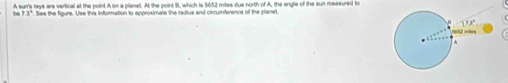 A sun's rays are vertical at the point A on a planet. At the point B, which is 5652 miles due north of A, the angle of the sun measured to
be 7.3° See the figure. Use this information to approximate the radius and circumference of the planet.