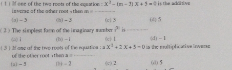 ( 1 ) If one of the two roots of the equation : x^2-(m-3)x+5=0 is the additive
inverse of the other root , then m= _
(a) - 5 (b) -3 (c) 3 (d) 5
( 2 ) The simplest form of the imaginary number i^(31) is_
(a) i (b) - i (c) 1 (d) - 1
( 3 ) If one of the two roots of the equation : a x^2+2x+5=0 is the multiplicative inverse
of the other root , then a = _
(a) - 5 (b) - 2 (c) 2 (d) 5