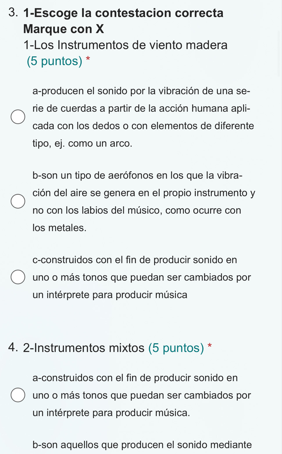 1-Escoge la contestacion correcta
Marque con X
1-Los Instrumentos de viento madera
(5 puntos) *
a-producen el sonido por la vibración de una se-
rie de cuerdas a partir de la acción humana apli-
cada con los dedos o con elementos de diferente
tipo, ej. como un arco.
b-son un tipo de aerófonos en los que la vibra-
ción del aire se genera en el propio instrumento y
no con los labios del músico, como ocurre con
los metales.
c-construidos con el fin de producir sonido en
uno o más tonos que puedan ser cambiados por
un intérprete para producir música
4. 2-Instrumentos mixtos (5 puntos) *
a-construidos con el fin de producir sonido en
uno o más tonos que puedan ser cambiados por
un intérprete para producir música.
b-son aquellos que producen el sonido mediante