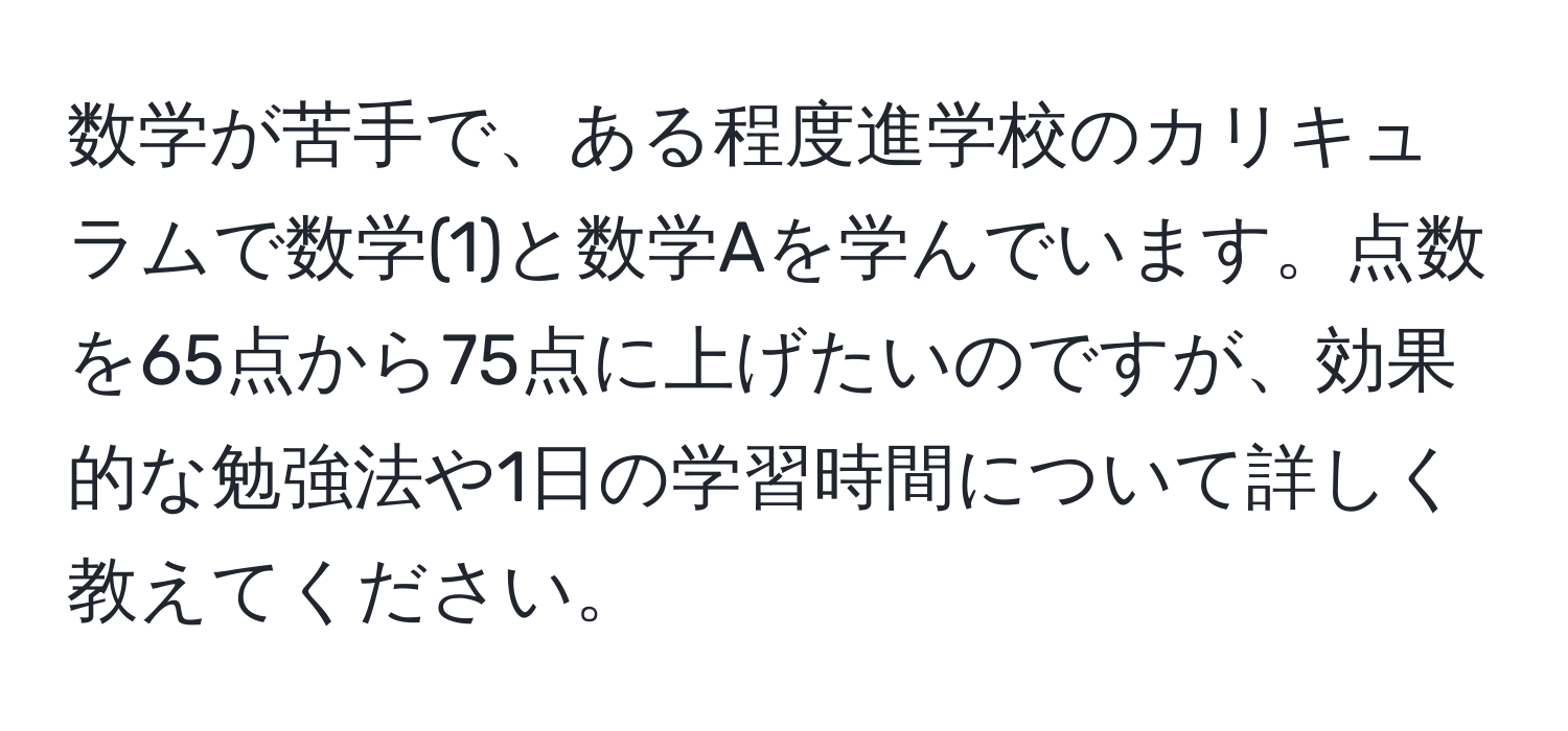 数学が苦手で、ある程度進学校のカリキュラムで数学(1)と数学Aを学んでいます。点数を65点から75点に上げたいのですが、効果的な勉強法や1日の学習時間について詳しく教えてください。