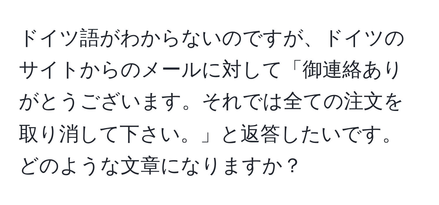 ドイツ語がわからないのですが、ドイツのサイトからのメールに対して「御連絡ありがとうございます。それでは全ての注文を取り消して下さい。」と返答したいです。どのような文章になりますか？