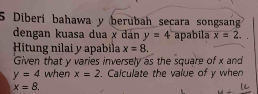 Diberi bahawa y berubah secara songsang 
dengan kuasa dua x dán y=4 apabila x=2. 
Hitung nilai y apabila x=8. 
Given that y varies inversely as the square of x and
y=4 when x=2. Calculate the value of y when
x=8.