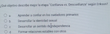 Que objetivo describe mejor la etapa "Confianza vs. Desconfianza" según Erikson?
a Aprender a confiar en los cuidadores primarios
b Desarrollar la identidad sexual
c Desarrollar un sentido de ndependencia
d Formar relaciones estables con otros