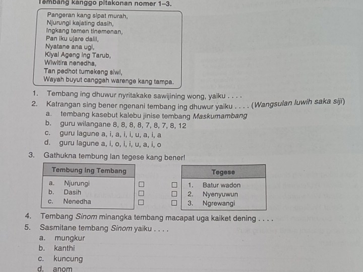 Tembang kanggo pitakonan nomer 1-3.
Pangeran kang sipat murah,
Njurungi kajating dasih,
Ingkang temen tinemenan,
Pan iku ujare dalil,
Nyatane ana ugi,
Kiyal Ageng ing Tarub,
Wiwitira nenedha,
Tan pedhot tumekeng siwl,
Wayah buyut canggah warenge kang tampa.
1. Tembang ing dhuwur nyritakake sawijining wong, yaiku . . . .
2. Katrangan sing bener ngenani tembang ing dhuwur yaiku . . . . (Wangsulan luwih saka siji)
a. tembang kasebut kalebu jinise tembang Maskumambang
b. guru wilangane 8, 8, 8, 8, 7, 8, 7, 8, 12
c. guru lagune a, i, a, i, i, u, a, i, a
d. guru lagune a, i, o, i, i, u, a, i, o
3. Gathukna tembung lan tegese kang bener!
Tegese
1. Batur wadon
2. Nyenyuwun
3. Ngrewangi
4. Tembang Sinom minangka tembang macapat uga kaiket dening . . . .
5. Sasmitane tembang Sinom yaiku . . . .
a. mungkur
b. kanthi
c. kuncung
d. anom