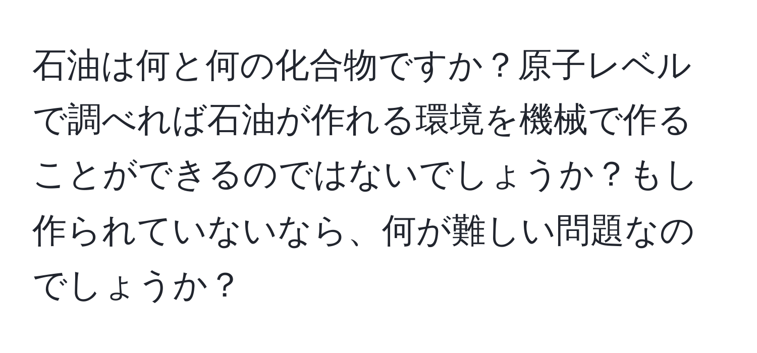 石油は何と何の化合物ですか？原子レベルで調べれば石油が作れる環境を機械で作ることができるのではないでしょうか？もし作られていないなら、何が難しい問題なのでしょうか？