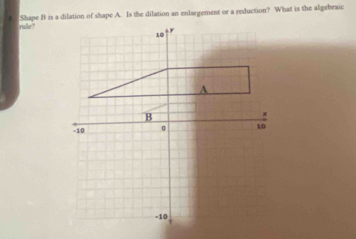 Shape B is a dilation of shape A. Is the dilation an enlargement or a reduction? What is the algebraic 
rule?