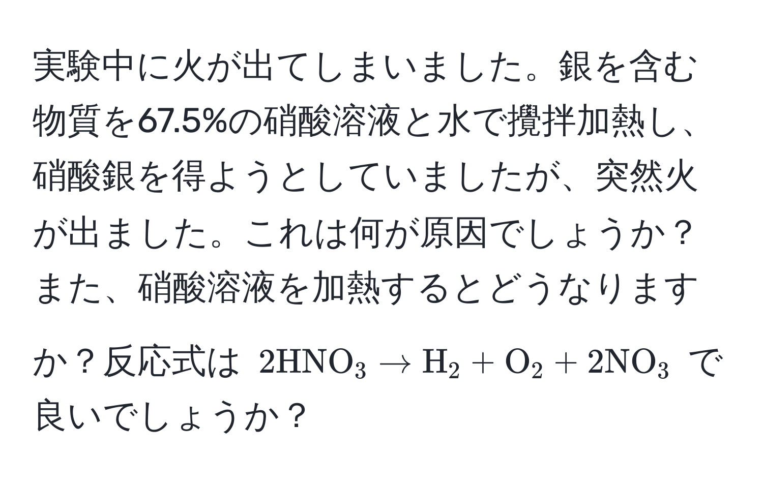 実験中に火が出てしまいました。銀を含む物質を67.5%の硝酸溶液と水で攪拌加熱し、硝酸銀を得ようとしていましたが、突然火が出ました。これは何が原因でしょうか？また、硝酸溶液を加熱するとどうなりますか？反応式は $2 HNO_3 arrow H_2 + O_2 + 2 NO_3$ で良いでしょうか？