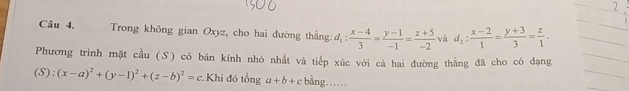 Trong không gian Oxyz, cho hai đường thắng: d_1: (x-4)/3 = (y-1)/-1 = (z+5)/-2  và d_2: (x-2)/1 = (y+3)/3 = z/1 . 
Phương trình mặt cầu (S) có bán kính nhỏ nhất và tiếp xúc với cả hai đường thằng đã cho có dạng
(S):(x-a)^2+(y-1)^2+(z-b)^2=c Khi đó tổng a+b+c bằng……