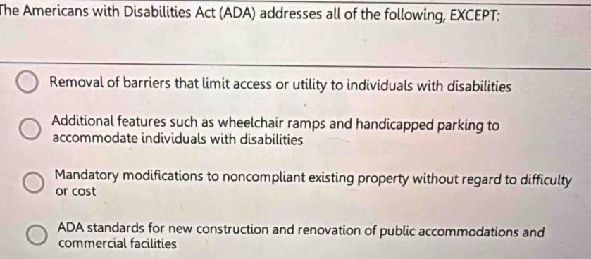 The Americans with Disabilities Act (ADA) addresses all of the following, EXCEPT:
Removal of barriers that limit access or utility to individuals with disabilities
Additional features such as wheelchair ramps and handicapped parking to
accommodate individuals with disabilities
Mandatory modifications to noncompliant existing property without regard to difficulty
or cost
ADA standards for new construction and renovation of public accommodations and
commercial facilities