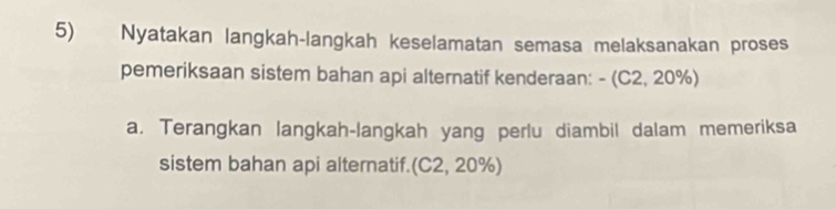 Nyatakan langkah-langkah keselamatan semasa melaksanakan proses 
pemeriksaan sistem bahan api alternatif kenderaan: - (C2, 20%) 
a. Terangkan langkah-langkah yang perlu diambil dalam memeriksa 
sistem bahan api alternatif. (C2,20% )