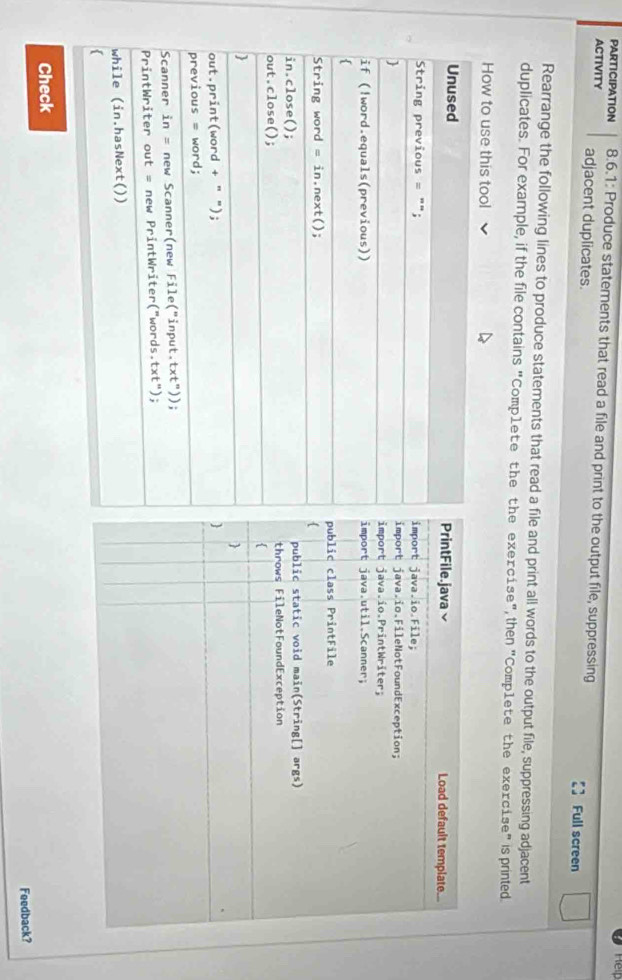 PARTICIPATION 8.6.1: Produce statements that read a file and print to the output file, suppressing
ACTIVITY adjacent duplicates. Full screen
Rearrange the following lines to produce statements that read a file and print all words to the output file, suppressing adjacent
duplicates. For example, if the file contains "Comp1ete the the exercise", then "Comp1ete the exercise" is printed
How to use this tool
PrintFile.java Load default template...
mport java.io.File;
mport java.io.FileNotFoundException;
mport java.io.PrintWriter;
mport java.util.Scanner;
ublic class PrintFile
public static void main(String[] args)
throws FileNotFoundException


Check
Feedback?