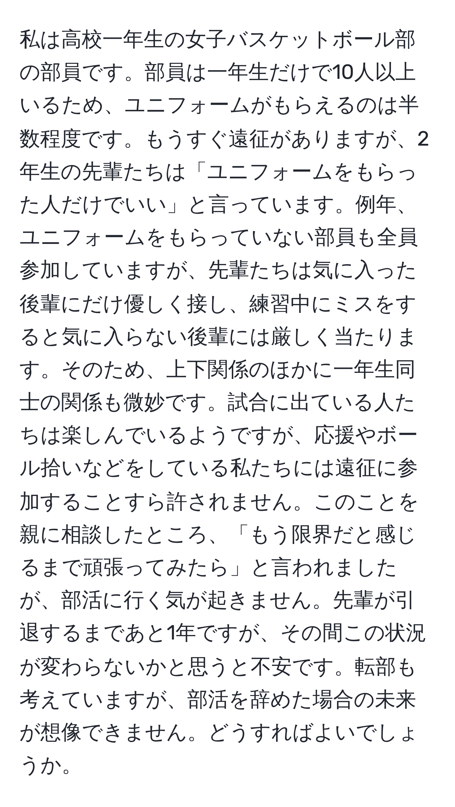 私は高校一年生の女子バスケットボール部の部員です。部員は一年生だけで10人以上いるため、ユニフォームがもらえるのは半数程度です。もうすぐ遠征がありますが、2年生の先輩たちは「ユニフォームをもらった人だけでいい」と言っています。例年、ユニフォームをもらっていない部員も全員参加していますが、先輩たちは気に入った後輩にだけ優しく接し、練習中にミスをすると気に入らない後輩には厳しく当たります。そのため、上下関係のほかに一年生同士の関係も微妙です。試合に出ている人たちは楽しんでいるようですが、応援やボール拾いなどをしている私たちには遠征に参加することすら許されません。このことを親に相談したところ、「もう限界だと感じるまで頑張ってみたら」と言われましたが、部活に行く気が起きません。先輩が引退するまであと1年ですが、その間この状況が変わらないかと思うと不安です。転部も考えていますが、部活を辞めた場合の未来が想像できません。どうすればよいでしょうか。