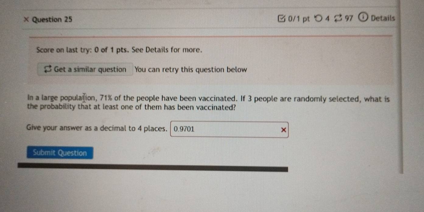 × Question 25 0/1 pt つ 4 2 97 ω Details 
Score on last try: 0 of 1 pts. See Details for more. 
Get a similar question You can retry this question below 
In a large population, 71% of the people have been vaccinated. If 3 people are randomly selected, what is 
the probability that at least one of them has been vaccinated? 
Give your answer as a decimal to 4 places. 0.9701
Submit Question