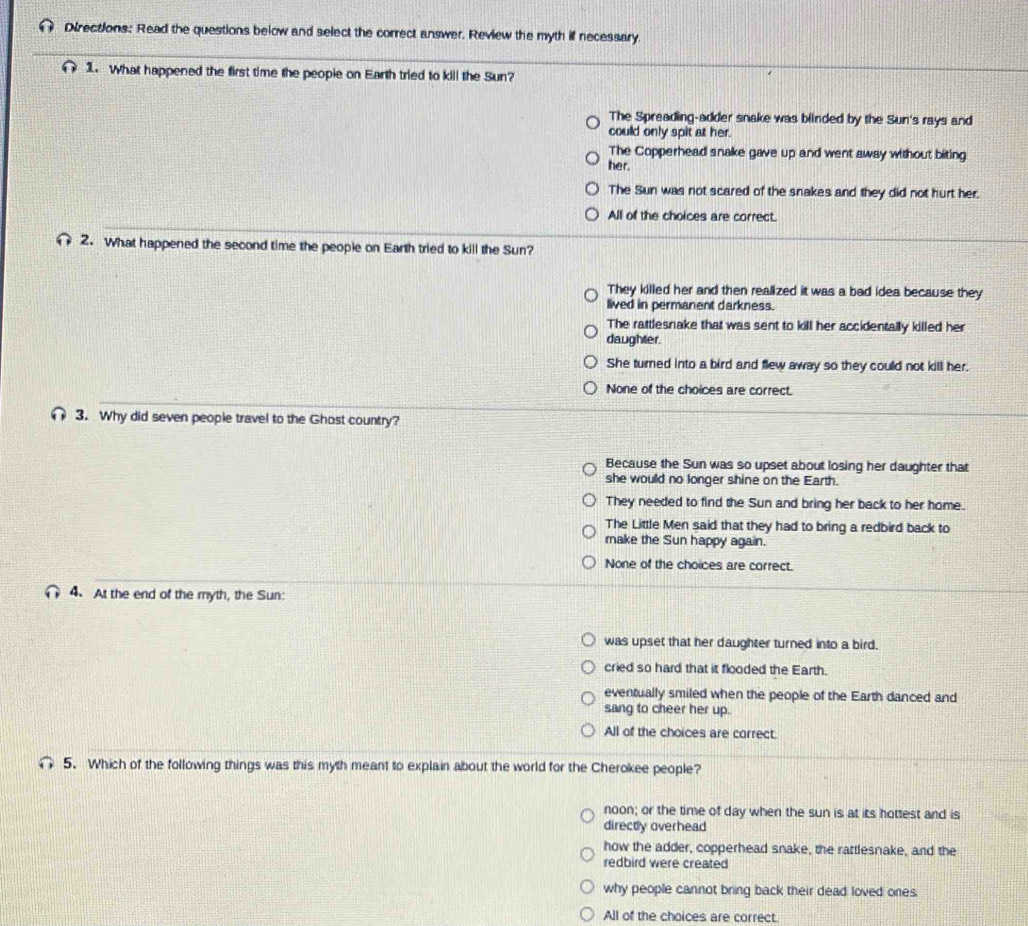 Directions: Read the questions below and select the correct answer. Review the myth if necessary.
1. What happened the first time the people on Earth tried to kill the Sun?
The Spreading-adder snake was blinded by the Sun's rays and
could only spit at her.
The Copperhead snake gave up and went away without biting
her.
The Sun was not scared of the snakes and they did not hurt her.
All of the choices are correct.
2. What happened the second time the people on Earth tried to kill the Sun?
They killed her and then realized it was a bad idea because they
lived in permanent darkness.
The rattlesnake that was sent to kill her accidentally killed her
daughter.
She turned into a bird and flew away so they could not kill her.
None of the choices are correct.
3. Why did seven people travel to the Ghost country?
Because the Sun was so upset about losing her daughter that
she would no longer shine on the Earth.
They needed to find the Sun and bring her back to her home.
The Little Men said that they had to bring a redbird back to
make the Sun happy again.
None of the choices are correct.
4. At the end of the myth, the Sun:
was upset that her daughter turned into a bird.
cried so hard that it flooded the Earth.
eventually smiled when the people of the Earth danced and
sang to cheer her up.
All of the choices are correct.
5. Which of the following things was this myth meant to explain about the world for the Cherokee people?
noon; or the time of day when the sun is at its hottest and is
directly overhead
how the adder, copperhead snake, the rattlesnake, and the
redbird were created
why people cannot bring back their dead loved ones
All of the choices are correct.