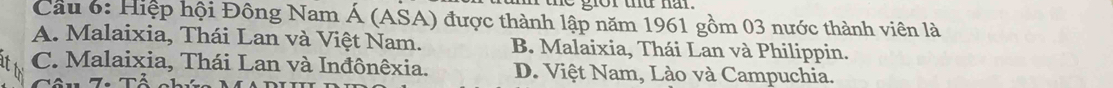 gor td nar.
Cầu 6: Hiệp hội Đông Nam Á (ASA) được thành lập năm 1961 gồm 03 nước thành viên là
A. Malaixia, Thái Lan và Việt Nam. B. Malaixia, Thái Lan và Philippin.
C. Malaixia, Thái Lan và Inđônêxia. D. Việt Nam, Lào và Campuchia.