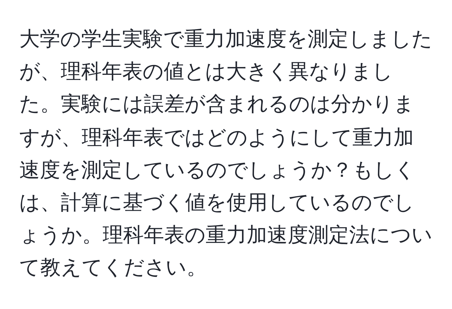 大学の学生実験で重力加速度を測定しましたが、理科年表の値とは大きく異なりました。実験には誤差が含まれるのは分かりますが、理科年表ではどのようにして重力加速度を測定しているのでしょうか？もしくは、計算に基づく値を使用しているのでしょうか。理科年表の重力加速度測定法について教えてください。