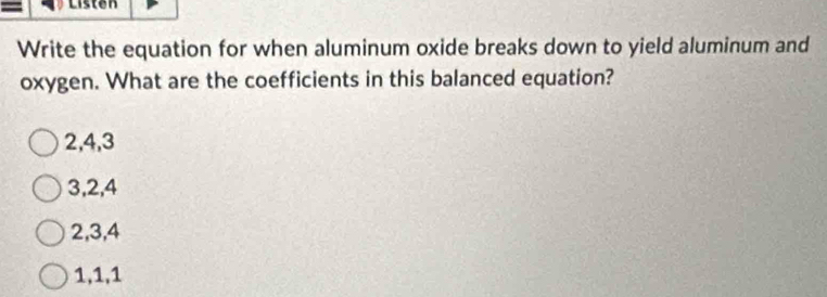 Listen
Write the equation for when aluminum oxide breaks down to yield aluminum and
oxygen. What are the coefficients in this balanced equation?
2, 4, 3
3, 2, 4
2, 3, 4
1, 1, 1