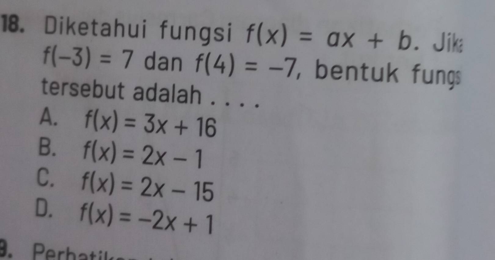 Diketahui fungsi f(x)=ax+b. Jika
f(-3)=7 dan f(4)=-7 bentuk fungs
tersebut adalah . . . .
A. f(x)=3x+16
B. f(x)=2x-1
C. f(x)=2x-15
D. f(x)=-2x+1