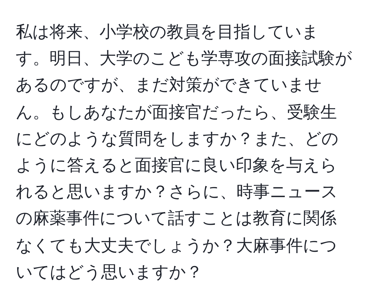 私は将来、小学校の教員を目指しています。明日、大学のこども学専攻の面接試験があるのですが、まだ対策ができていません。もしあなたが面接官だったら、受験生にどのような質問をしますか？また、どのように答えると面接官に良い印象を与えられると思いますか？さらに、時事ニュースの麻薬事件について話すことは教育に関係なくても大丈夫でしょうか？大麻事件についてはどう思いますか？