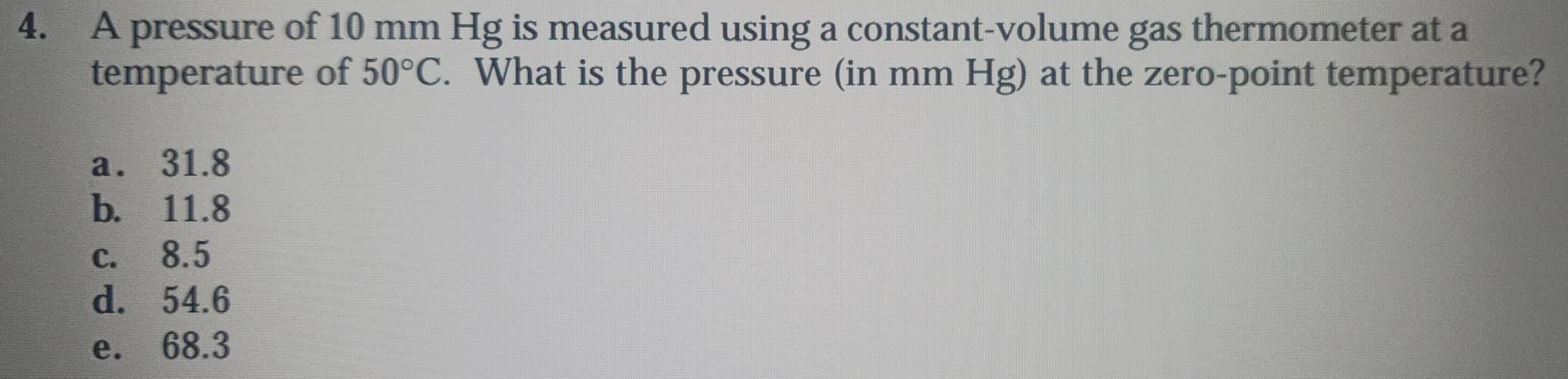 A pressure of 10 mm Hg is measured using a constant-volume gas thermometer at a
temperature of 50°C. What is the pressure (in mm Hg) at the zero-point temperature?
a. 31.8
b. 11.8
c. 8.5
d. 54.6
e. 68.3