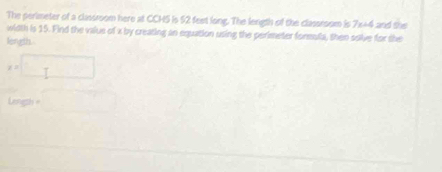 The perimeter of a classroom here at CCH5 is 52 feet long. The length of the classroom is 7x+4 and the 
width is 15. Find the value of x by creating an equation using the perimeter formula, then solve for the 
length.
x=□
lingh+□