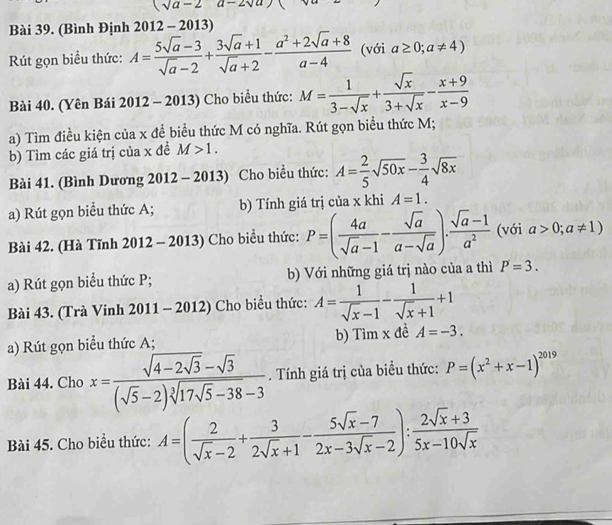 (sqrt(a-2)a-2sqrt(a))
Bài 39. (Bình Định 2012-2013)
Rút gọn biểu thức: A= (5sqrt(a)-3)/sqrt(a)-2 + (3sqrt(a)+1)/sqrt(a)+2 - (a^2+2sqrt(a)+8)/a-4  (với a≥ 0;a!= 4)
Bài 40. (Yên Bái 2012 - 2013) Cho biểu thức: M= 1/3-sqrt(x) + sqrt(x)/3+sqrt(x) - (x+9)/x-9 
a) Tìm điều kiện của x để biểu thức M có nghĩa. Rút gọn biểu thức M;
b) Tìm các giá trị của x đề M>1.
Bài 41. (Bình Dương 2012· - 2013)  Cho biều thức: A= 2/5 sqrt(50x)- 3/4 sqrt(8x)
a) Rút gọn biểu thức A; b) Tính giá trị của x khi A=1.
Bài 42. (Hà Tĩnh 2012 - 2013) Cho biểu thức: P=( 4a/sqrt(a)-1 - sqrt(a)/a-sqrt(a) ). (sqrt(a)-1)/a^2  (với a>0;a!= 1)
a) Rút gọn biểu thức P; b) Với những giá trị nào của a thì P=3.
Bài 43. (Trà Vinh 2011 - 2012) Cho biểu thức: A= 1/sqrt(x)-1 - 1/sqrt(x)+1 +1
a) Rút gọn biểu thức A; b) Timx đề A=-3.
Bài 44. Cho x=frac sqrt(4-2sqrt 3)-sqrt(3)(sqrt(5)-2)sqrt[3](17sqrt 5)-38-3. Tính giá trị của biểu thức: P=(x^2+x-1)^2019
Bài 45. Cho biểu thức: A=( 2/sqrt(x)-2 + 3/2sqrt(x)+1 - (5sqrt(x)-7)/2x-3sqrt(x)-2 ): (2sqrt(x)+3)/5x-10sqrt(x) 