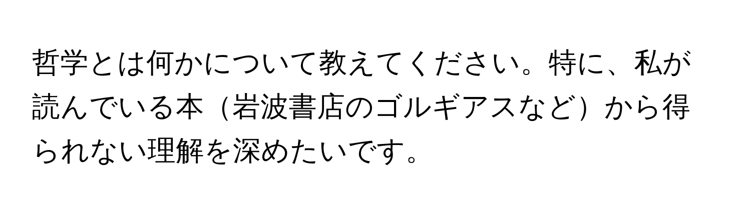 哲学とは何かについて教えてください。特に、私が読んでいる本岩波書店のゴルギアスなどから得られない理解を深めたいです。