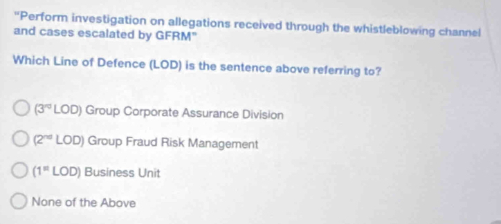 "Perform investigation on allegations received through the whistleblowing channel
and cases escalated by GFRM"
Which Line of Defence (LOD) is the sentence above referring to?
(3^(rd)LOD) Group Corporate Assurance Division
(2^(nd)LOD) Group Fraud Risk Management
(1^(#)LOD) Business Unit
None of the Above