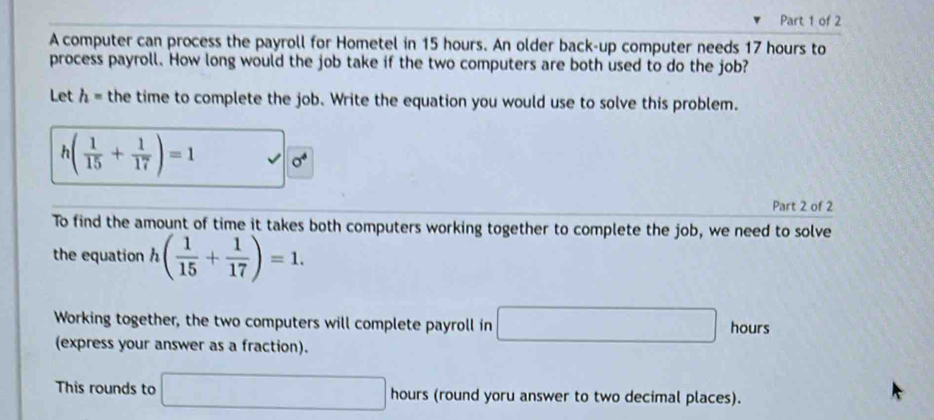 A computer can process the payroll for Hometel in 15 hours. An older back-up computer needs 17 hours to 
process payroll. How long would the job take if the two computers are both used to do the job? 
Let h= the time to complete the job. Write the equation you would use to solve this problem.
h( 1/15 + 1/17 )=1 sigma^4
Part 2 of 2 
To find the amount of time it takes both computers working together to complete the job, we need to solve 
the equation h( 1/15 + 1/17 )=1. 
Working together, the two computers will complete payroll in □ hours
(express your answer as a fraction). 
This rounds to □ hours (round yoru answer to two decimal places).