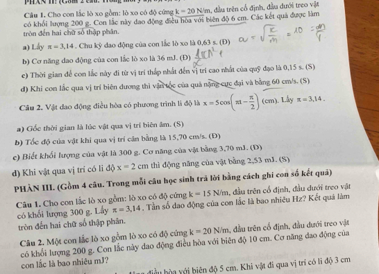 PHR T: (G8m 2 tn. Tôn)
Câu 1. Cho con lắc lò xo gồm: lò xo có độ cứng k=20N/m 1, đầu trên cổ định, đầu đưới treo vật
có khối lượng 200 g. Con lắc này dao động điều hòa với biên độ 6 cm. Các kết quả được làm
tròn đến hai chữ số thập phân.
a) Lấy π =3,14. Chu kỳ dao động của con lắc lò xo là 0,63 s. (Đ)
b) Cơ năng dao động của con lắc lò xo là 36 mJ. (Đ)
c) Thời gian đề con lắc này đi từ vị trí thấp nhất đến vị trí cao nhất của quỹ đạo là 0,15 s. (S)
d) Khi con lắc qua vị trí biên dương thì vận tốc của quả nặng cực đại và bằng 60 cm/s. (S)
Câu 2. Vật dao động điều hòa có phương trình li độ là x=5cos (π t- π /2 )(cm).. Lầy π =3,14.
a) Gốc thời gian là lúc vật qua vị trí biên âm. (S)
b) Tốc độ của vật khi qua vị trí cân bằng là 15,70 cm/s. (Đ)
c) Biết khối lượng của vật là 300 g. Cơ năng của vật bằng 3,70 mJ. (Đ)
d) Khi vật qua vị trí có li độ x=2cm thì động năng của vật bằng 2,53 mJ. (S)
PHÀN III. (Gồm 4 câu. Trong mỗi câu học sinh trả lời bằng cách ghi con số kết quả)
Câu 1. Cho con lắc lò xo gồm: lò xo có độ cứng k=15N/m , đầu trên cổ định, đầu dưới treo vật
có khối lượng 300 g. Lấy π =3,14. Tần số dao động của con lắc là bao nhiêu Hz? Kết quá làm
tròn đến hai chữ số thập phân.
Câu 2. Một con lắc lò xo gồm lò xo có độ cứng k=20N/m , đầu trên cố định, đầu đưới treo vật
có khối lượng 200 g. Con lắc này dao động điều hòa với biên độ 10 cm. Cơ năng dao động của
con lắc là bao nhiêu mJ?
điề uh  y ới biên độ 5 cm. Khi vật đi qua vị trí có li độ 3 cm
