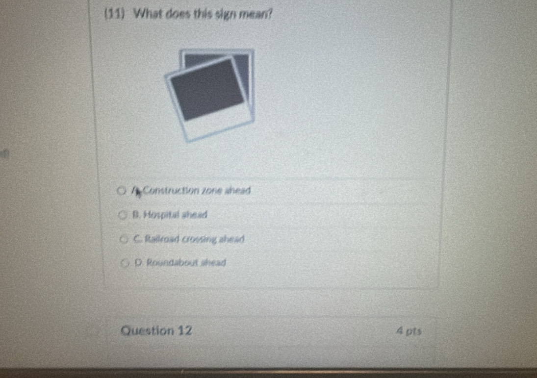(11) What does this sign mean?
Construction zone ahead
B. Hospital shead
C. Railroad crossing ahead
D. Roundabout shead
Question 12 4 pts