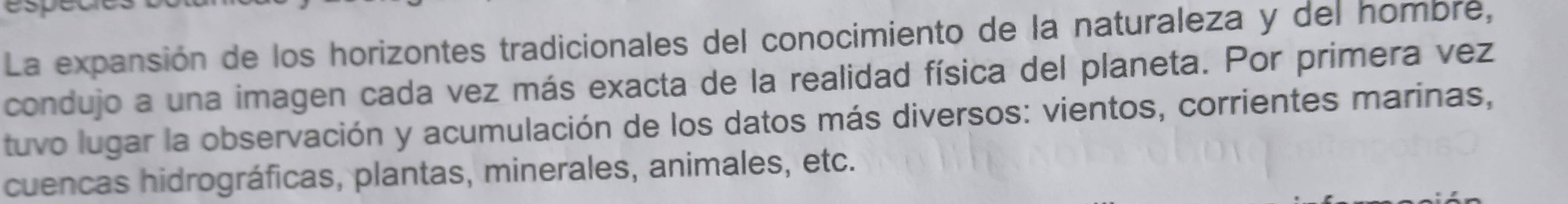 La expansión de los horizontes tradicionales del conocimiento de la naturaleza y del hombre, 
condujo a una imagen cada vez más exacta de la realidad física del planeta. Por primera vez 
tuvo lugar la observación y acumulación de los datos más diversos: vientos, corrientes marinas, 
cuencas hidrográficas, plantas, minerales, animales, etc.