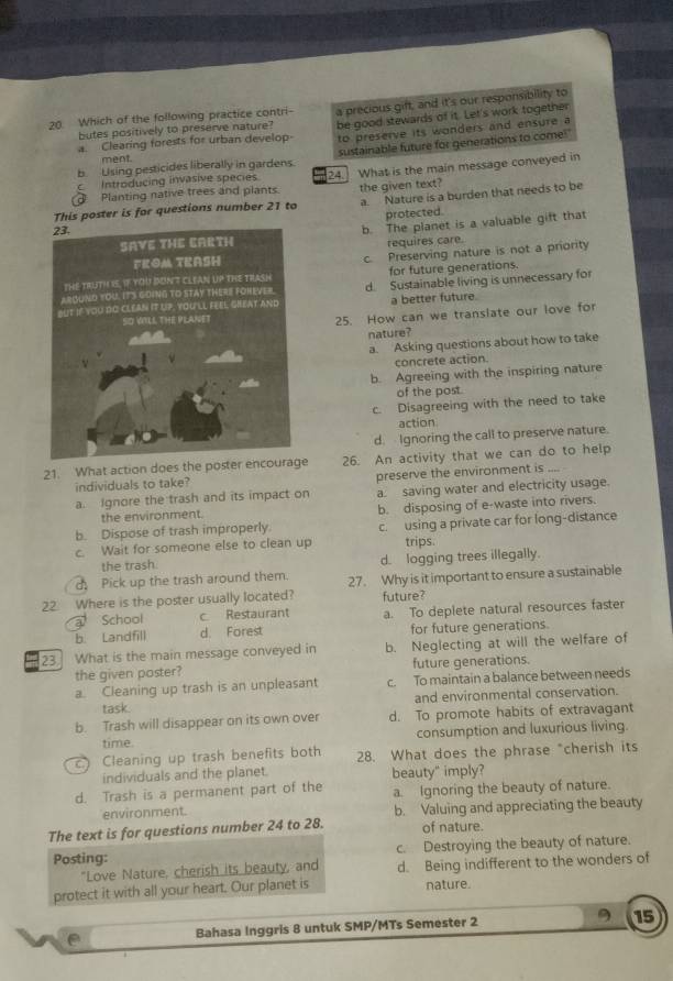 Which of the following practice contri- a precious gift, and it's our responsibility to
butes positively to preserve nature? be good stewards of it. Let's work together
a. Clearing forests for urban develop to preserve its wonders and ensure a
b Lising pesticides liberally in gardens. sustainable future for generations to come!"
ment.
Planting native trees and plants. 24. What is the main message conveyed in
c Introducing invasive species
This poster is for questions number 21 to the given text? a. Nature is a burden that needs to be
protected.
b. The planet is a valuable gift that
requires care.
c. Preserving nature is not a priority
for future generations.
d. Sustainable living is unnecessary for
a better future.
25. How can we translate our love for
nature?
a. Asking questions about how to take
concrete action.
b. Agreeing with the inspiring nature
of the post
c. Disagreeing with the need to take
action
d. Ignoring the call to preserve nature.
21. What action does the poster enco 26. An activity that we can do to help
individuals to take? preserve the environment is .... 
a. Ignore the trash and its impact on a. saving water and electricity usage.
the environment.
b. Dispose of trash improperly b. disposing of e-waste into rivers.
c. Wait for someone else to clean up c. using a private car for long-distance
trips.
the trash. d. logging trees illegally.
d Pick up the trash around them.
22. Where is the poster usually located? 27. Why is it important to ensure a sustainable
future?
a School c Restaurant
b. Landfill d. Forest a. To deplete natural resources faster
for future generations.
23. What is the main message conveyed in b. Neglecting at will the welfare of
the given poster? future generations.
a. Cleaning up trash is an unpleasant c. To maintain a balance between needs
task. and environmental conservation.
b. Trash will disappear on its own over d. To promote habits of extravagant
time. consumption and luxurious living.
Cleaning up trash benefits both 28. What does the phrase "cherish its
individuals and the planet. beauty" imply?
d. Trash is a permanent part of the a. Ignoring the beauty of nature.
environment. b. Valuing and appreciating the beauty
The text is for questions number 24 to 28. of nature.
Posting: c. Destroying the beauty of nature.
"Love Nature, cherish its beauty, and d. Being indifferent to the wonders of
protect it with all your heart. Our planet is nature.
e Bahasa Inggris 8 untuk SMP/MTs Semester 2 15