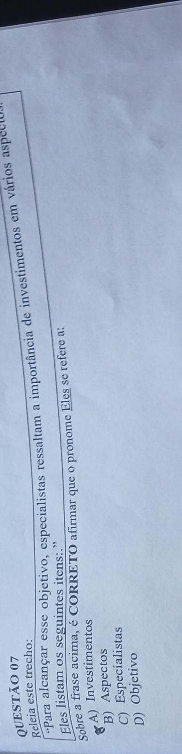 Releia este trecho: 'Para alcançar esse objetivo, especialistas ressaltam a importância de investimentos em vários aspect
Eles listam os seguintes itens:.”
Sobre a frase acima, é CORRETO afirmar que o pronome Eles se refere a:
A) Investimentos
B) Aspectos
C) Especialistas
D) Objetivo