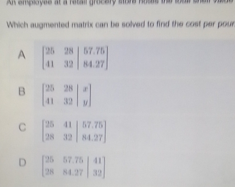 AK employee at a retall grocery store notes the total she
Which augmented matrix can be solved to find the cost per pour
A
B
C
D beginbmatrix 25&57.75&|41 28&84.27&|32endbmatrix