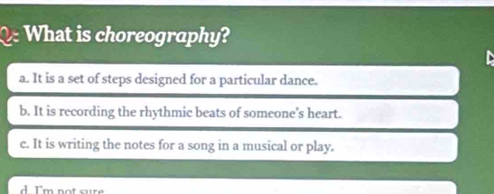 What is choreography?

a. It is a set of steps designed for a particular dance.
b. It is recording the rhythmic beats of someone's heart.
c. It is writing the notes for a song in a musical or play.