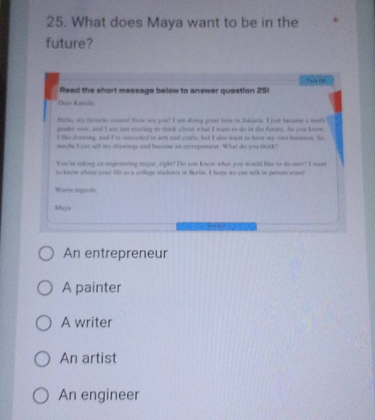 What does Maya want to be in the
future?
Read the short message below to answer question 25!
Tmar Mantstln
Pello, my favswite cousis? How are you? I am doing great here in fakarta. I just became a tenth
grader now, and I ass just carting to think about what I want to do in the future. As you know,
I like drawing, and Ies interested in arts and crafts, but I also want to have my own business. So,
nayhe I can sell my drawings and become as entrepreneur. What do you think?
You're taking an engineering major, right? Do you know what you would like to do next? I want
to know about your life as a college students in Berlin. I hope we can talk in person soon!
Warm segards.
Maya
An entrepreneur
A painter
A writer
An artist
An engineer