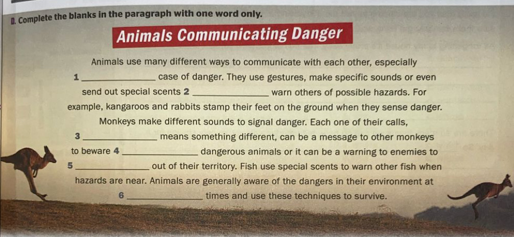 Complete the blanks in the paragraph with one word only. 
Animals Communicating Danger 
Animals use many different ways to communicate with each other, especially 
1 _case of danger. They use gestures, make specific sounds or even 
send out special scents 2 _warn others of possible hazards. For 
example, kangaroos and rabbits stamp their feet on the ground when they sense danger. 
Monkeys make different sounds to signal danger. Each one of their calls, 
3 _means something different, can be a message to other monkeys 
to beware 4 _dangerous animals or it can be a warning to enemies to 
5 _out of their territory. Fish use special scents to warn other fish when 
hazards are near. Animals are generally aware of the dangers in their environment at 
6 _times and use these techniques to survive.