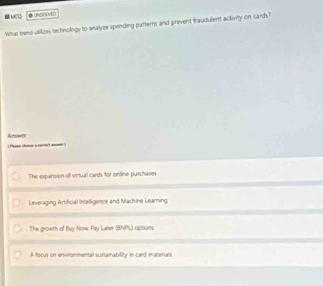 MCO
What trend utilizes technology to analyze spending patterns and prevent fraudulent activity on cards?
Answer
(Phuso chozoe a corenct an )
The expansion of virtual cards for online purchases
Leveraging Artificial Intelligence and Machine Learning
The growth of Buy Now. Pay Later (BNPL) options
A focus on environmental sustainability in card materials