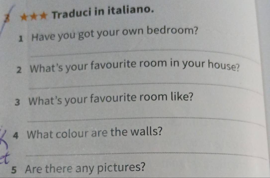 ★★★ Traduci in italiano. 
1 Have you got your own bedroom? 
_ 
2 What’s your favourite room in your house? 
_ 
3 What’s your favourite room like? 
_ 
4 What colour are the walls? 
_ 
5 Are there any pictures?