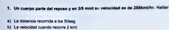 Un cuerpo parte del reposo y en 3/5 mint su velocidad es de 288kmt/hr. Hallar. 
a) La distancia recorrida a los 50seg
b) La velocidad cuando recorre 2 kmt.