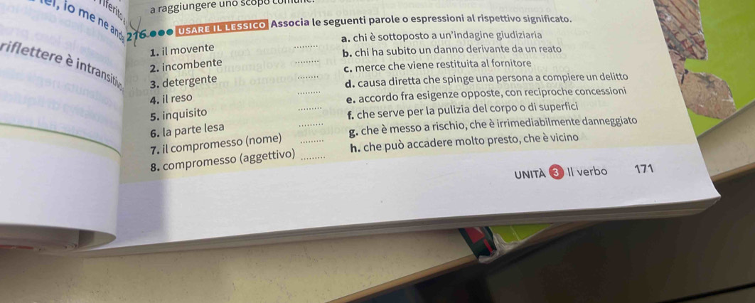 a raggiungere uno scopo comu
Iiferito
s o ne and 21 6.000 USARE IL LESSICO, Associa le seguenti parole o espressioni al rispettivo significato.
a. chi è sottoposto a un'indagine giudiziaria
_
1. il movente
_
b. chi ha subito un danno derivante da un reato
riflettere è intransitive 3. detergente
_
2. incombente
c. merce che viene restituita al fornitore
d. causa diretta che spinge una persona a compiere un delitto
4. il reso _e. accordo fra esigenze opposte, con reciproche concessioni
_
5. inquisito _f. che serve per la pulizia del corpo o di superfici
6. la parte lesa
g. che è messo a rischio, che è irrimediabilmente danneggiato
7. il compromesso (nome)
8. compromesso (aggettivo) __h. che può accadere molto presto, che è vicino
Unità 3 Il verbo 171