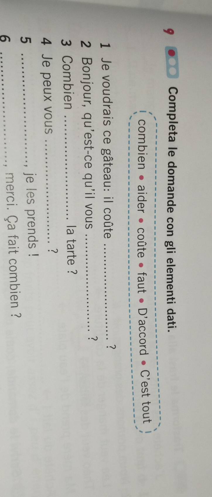 Completa le domande con gli elementi dati. 
combien • aider • coûte • faut • D'accord • C'est tout 
1 Je voudrais ce gâteau: il coûte_ 
? 
2 Bonjour, qu'est-ce qu'il vous_ 
? 
3 Combien _la tarte ? 
4 Je peux vous_ 
? 
_5 
, je les prends ! 
_6 
a merci. Ça fait combien ?