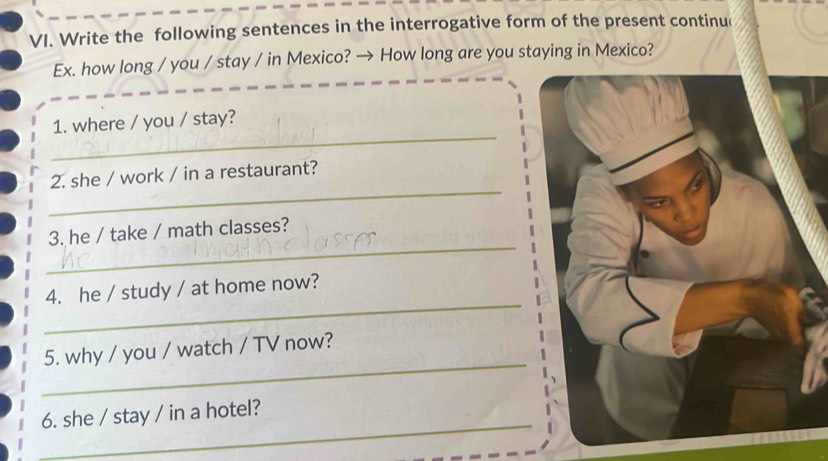 Write the following sentences in the interrogative form of the present continu 
Ex. how long / you / stay / in Mexico? → How long are you staying in Mexico? 
_ 
1. where / you / stay? 
_ 
2. she / work / in a restaurant? 
_ 
3. he / take / math classes? 
_ 
4. he / study / at home now? 
_ 
5. why / you / watch / TV now? 
_ 
6. she / stay / in a hotel?